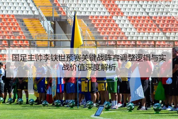国足主帅李铁世预赛关键战阵容调整逻辑与实战价值深度解析